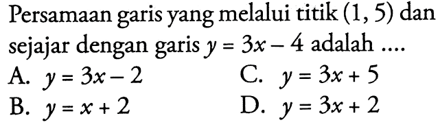 Persamaan garis yang melalui titik (1, 5) dan sejajar dengan garis y = 3x - 4 adalah ... A. y + 3x - 2 B. y = x + 2 C. y = 3x + 5 D. y = 3x + 2