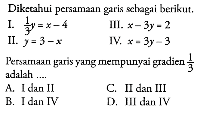 Diketahui persamaan sebagai berikut. I. 1/3y = x - 4 II. y = 3 - x III. X - 3Y = 2 IV. x = 3y - 3 Persamaan garis yang mempunyai gradien 1/3 adalah .... a. I dan II B. I dan IV c. II dan III D. III dan IV