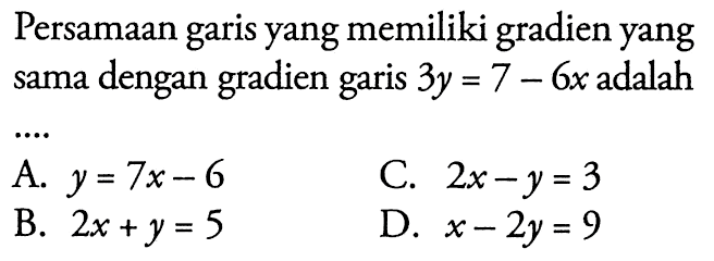 Persamaan garis yang memiliki gradien yang sama gradien garis 3y = 7 - 6x adalah.... A. y = 7x - 6 C. 2x - y = 3 B. 2x + y = 5 D. x - 2y = 9