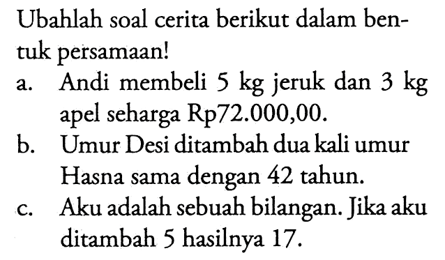 Ubahlah soal cerita berikut dalam bentuk persamaan! a. Andi membeli 5 kg jeruk dan 3 kg apel seharga Rp72.000,00. b. Umur Desi ditambah dua kali umur Hasna sama dengan 42 tahun. c. Aku adalah sebuah bilangan. Jika aku ditambah 5 hasilnya 17.