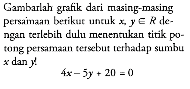 Gambarlah grafik dari masing-masing persamaan berikut untuk  x, yeR  dengan terlebih dulu menentukan titik potong persamaan tersebut terhadap sumbu  x  dan  y ! 4x-5y+20=0