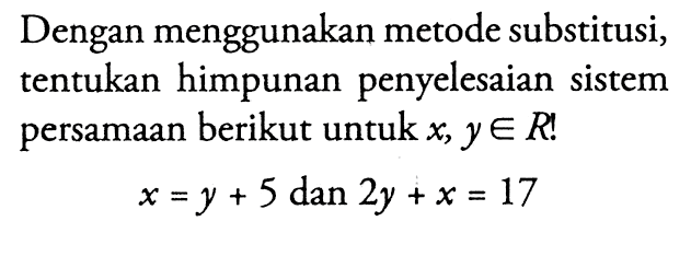 Dengan menggunakan metode substitusi, tentukan himpunan penyelesaian sistem persamaan berikut untuk x, y e R ! x = y + 5 dan 2y + x = 17