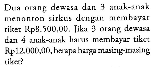 Dua orang dewasa dan 3 anak-anak menonton sirkus dengan membayar tiket Rp8.500,00. Jika 3 orang dewasa 4 anak-anak harus membayar tiket dan Rp12.000,00, berapa harga masing-masing tiket?