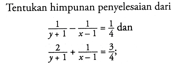 Tentukan himpunan penyelesaian dari 1 / y+1 - 1 / x-1 = 1/4 dan 2 / y+1 + 1 / x-1 = 3/4 ;