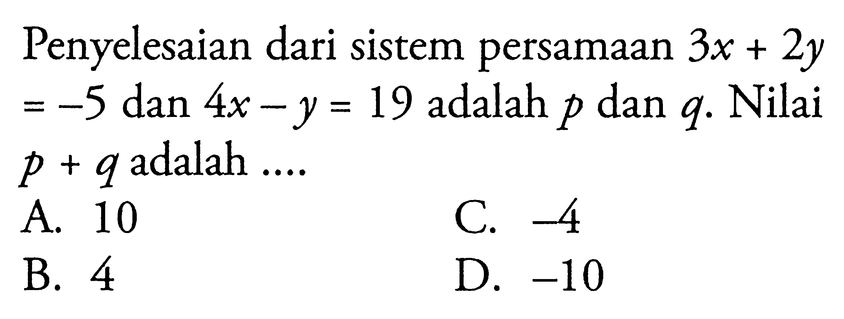 Penyelesaian dari sistem persamaan 3x + 2y -5 dan 4x - y = 19 adalah p dan q. Nilai = p + q adalah A 10 C. -4 B. 4 D. -10