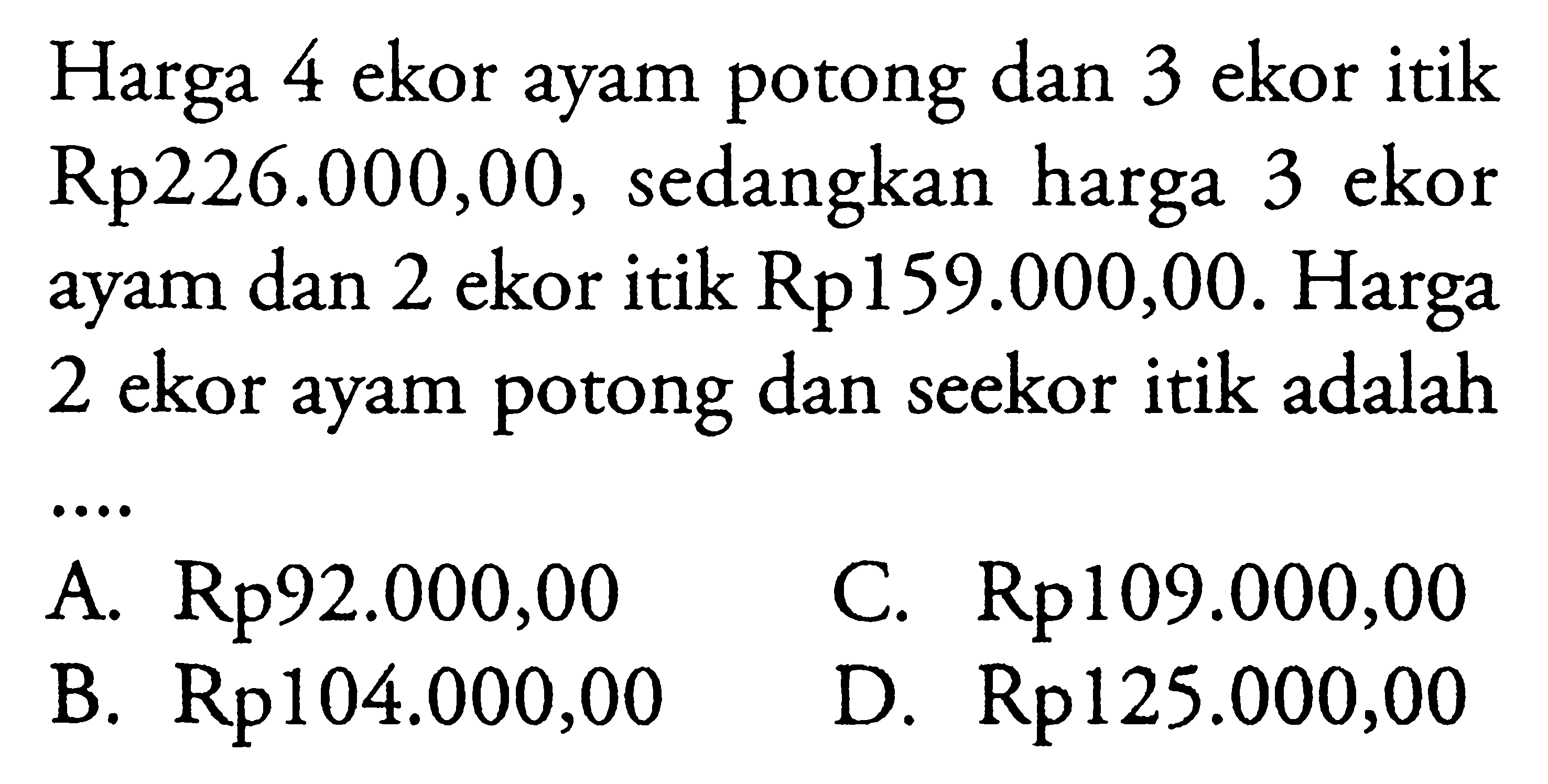 Harga 4 ekor ayam potong dan 3 ekor itik Rp226.000,00, sedangkan harga ekor 3 ayam dan 2 ekor itik Rp159.000,00. Harga 2 ekor ayam potong dan seekor itik adalah A.Rp92.000,00 C. Rp109.000,00 B. Rp104.000,00 D.cRp 125.000,00