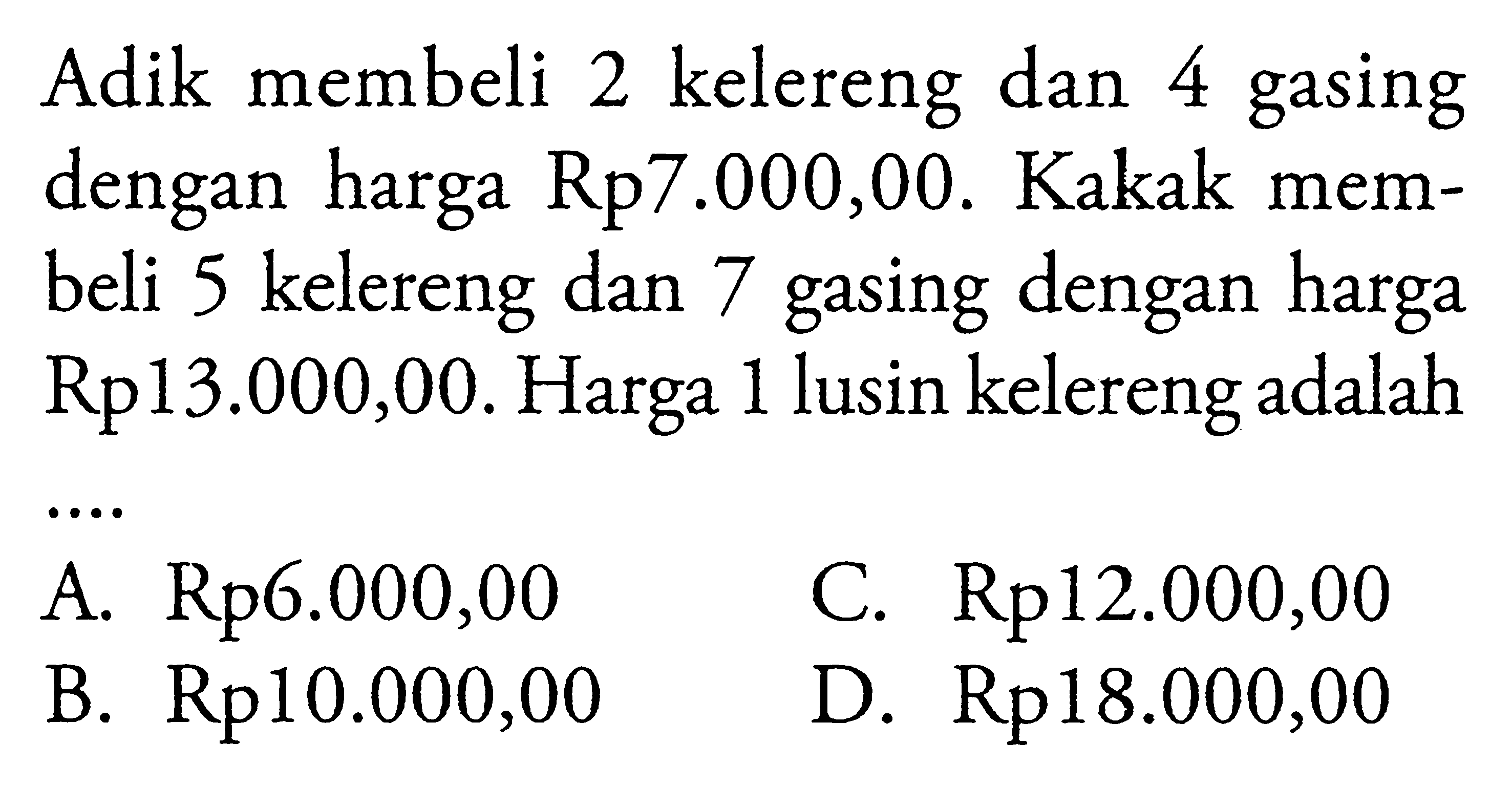 Adik membeli 2 kelereng dan 4 gasing dengan harga Rp7.000,00. Kakak membeli 5 kelereng dan 7 gasing dengan harga Rp13.000,00. Harga 1 lusin kelereng adalah .... A. Rp6.000,00 B. Rp10.000,00 C.Rp12.000,00 D. Rp18.000,00