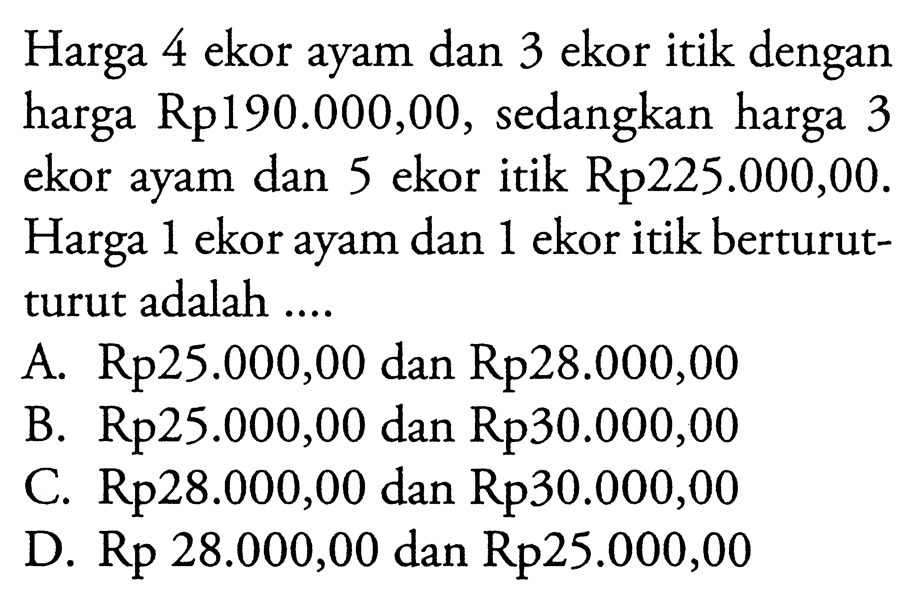 Harga 4 ekor ayam dan 3 ekor itik dengan harga Rp 190.000,00, sedangkan harga 3 ekor ayam dan 5 ekor itik Rp225.000,00. Harga 1 ekor ayam dan 1 ekor itik berturut- turut adalah A. Rp25.000,00 dan Rp28.000,00 B. Rp25.000,00 dan Rp30.000,00 C. Rp28.000,00 dan Rp30.000,00 D. Rp 28.000,00 dan Rp25.000,00