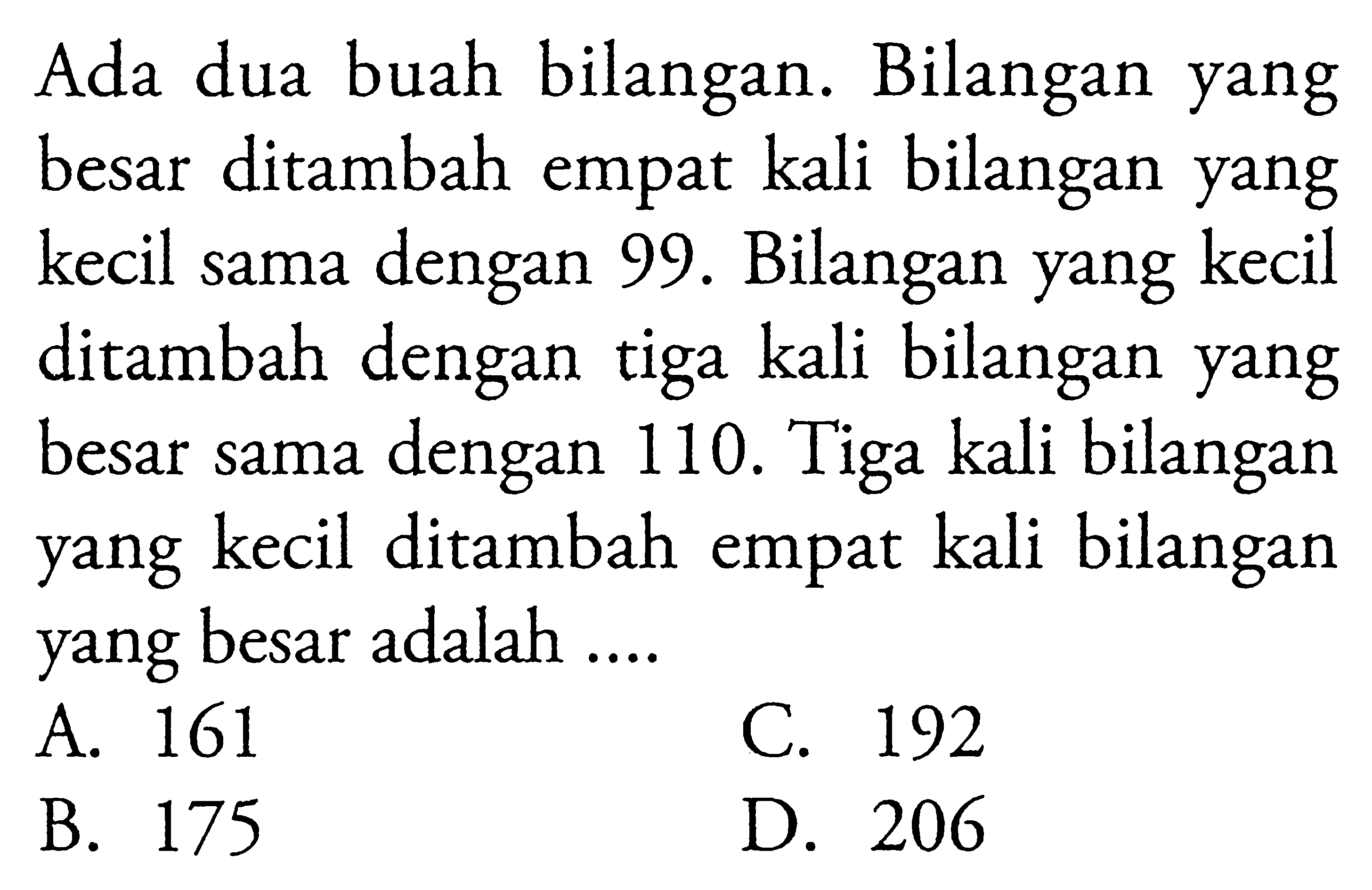 Ada dua buah bilangan. Bilangan yang besar ditambah empat kali bilangan yang kecil sama dengan 99. Bilangan yang kecil ditambah dengan tiga kali bilangan yang besar sama dengan 110. Tiga kali bilangan yang kecil ditambah empat kali bilangan yang besar adalah ... A. 161 C. 192 D. 206 B. 175