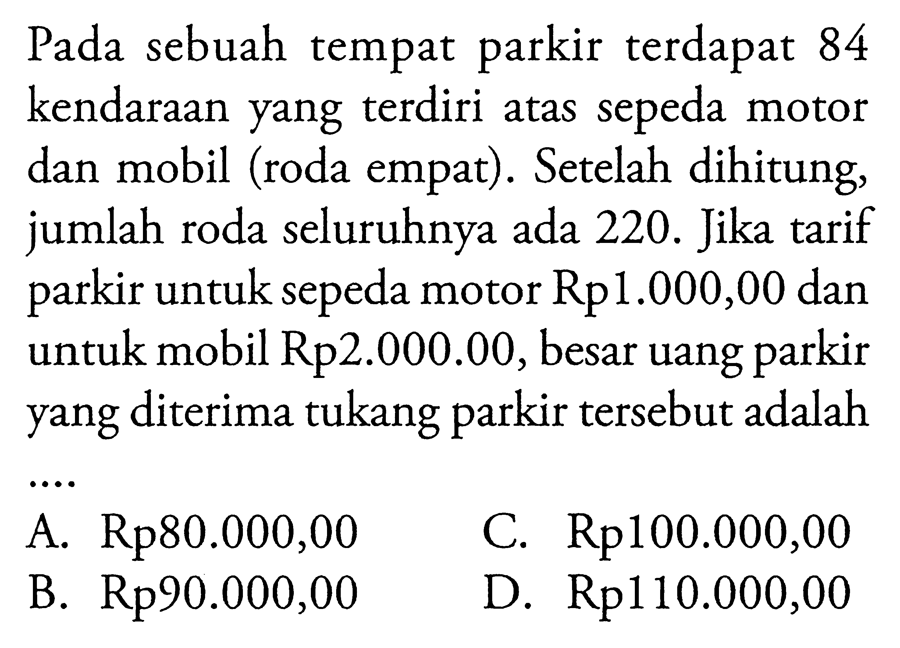 Pada sebuah tempat parkir terdapat 84 kendaraan yang terdiri atas sepeda motor dan mobil (roda empat). Setelah dihitung, jumlah roda seluruhnya ada 220. Jika tarif parkir untuk sepeda motor Rp1.000,00 dan untuk mobil Rp2.000.00, besar uang parkir yang diterima tukang parkir tersebut adalah ... A. Rp80.000,00 B. Rp90.000,00 C. Rp100.000,00 D. Rp110.000,00