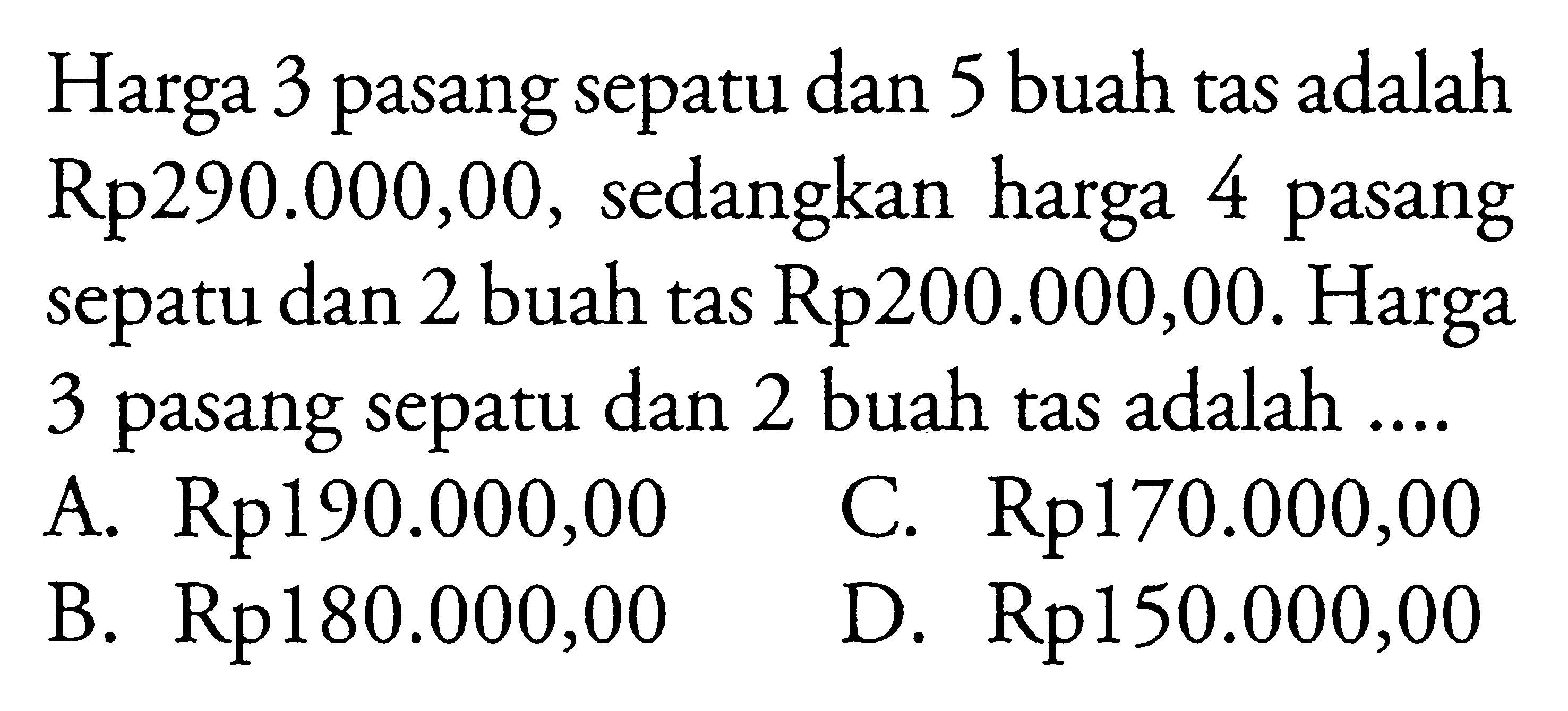 Harga 3 pasang sepatu dan 5 buah tas adalah Rp290.000,00, sedangkan harga 4 pasang sepatu dan 2 buah tas Rp200.000,00. Harga 3 pasang sepatu dan 2 buah tas adalah ... A. Rp190.000,00 C. Rp170.000,00 B. Rp180.000,00 D. Rp150.000,00