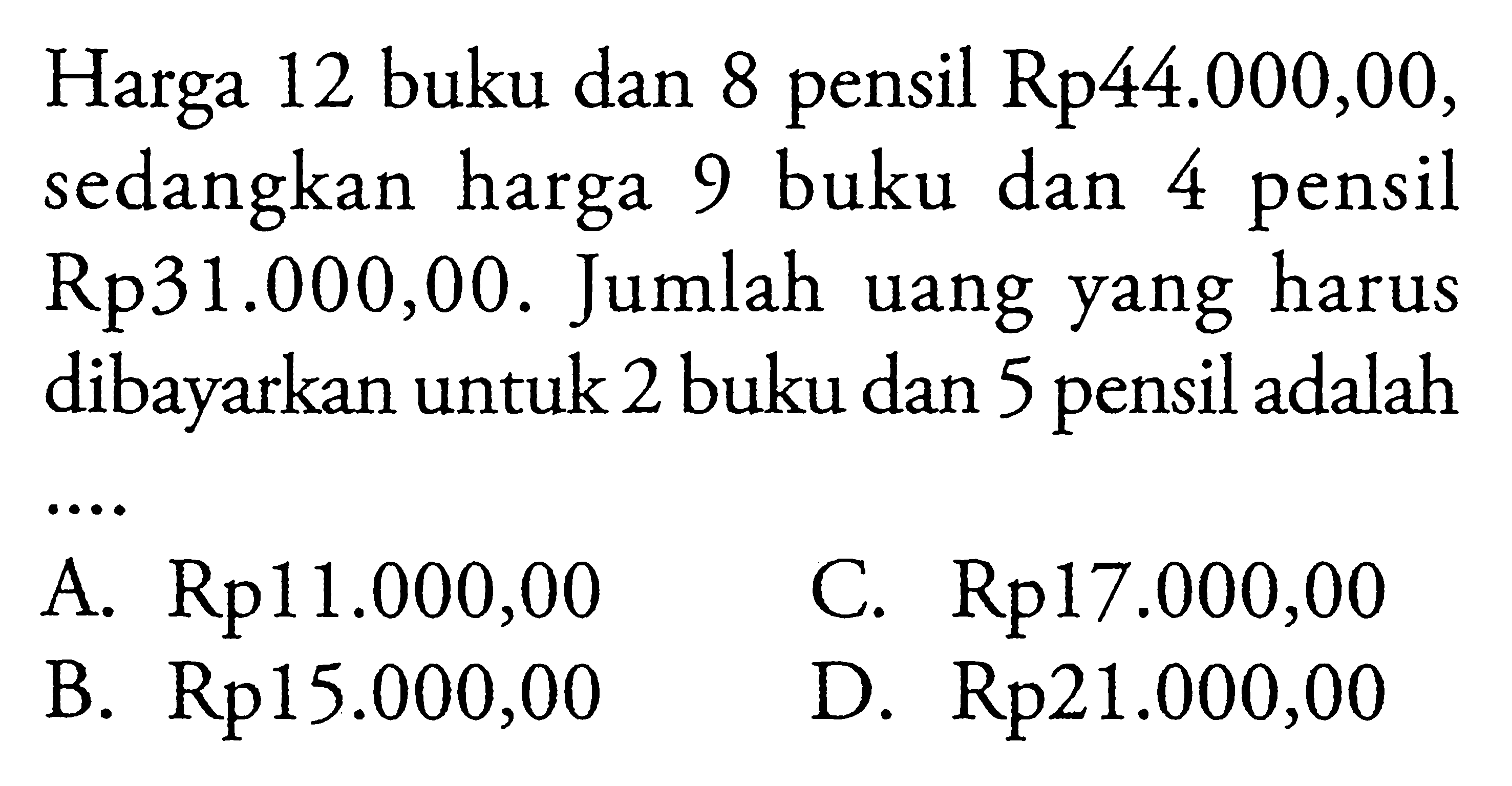 Harga 12 buku dan 8 pensil Rp44.000,00, sedangkan harga 9 buku dan 4 pensil Rp31.0000,00. Jumlah uang yang harus dibayarkan untuk 2 buku dan 5 pensil adalah .... A. Rp11.000,00 B. Rp15.000,00 C. Rp17.000,00 D. Rp21.000,00