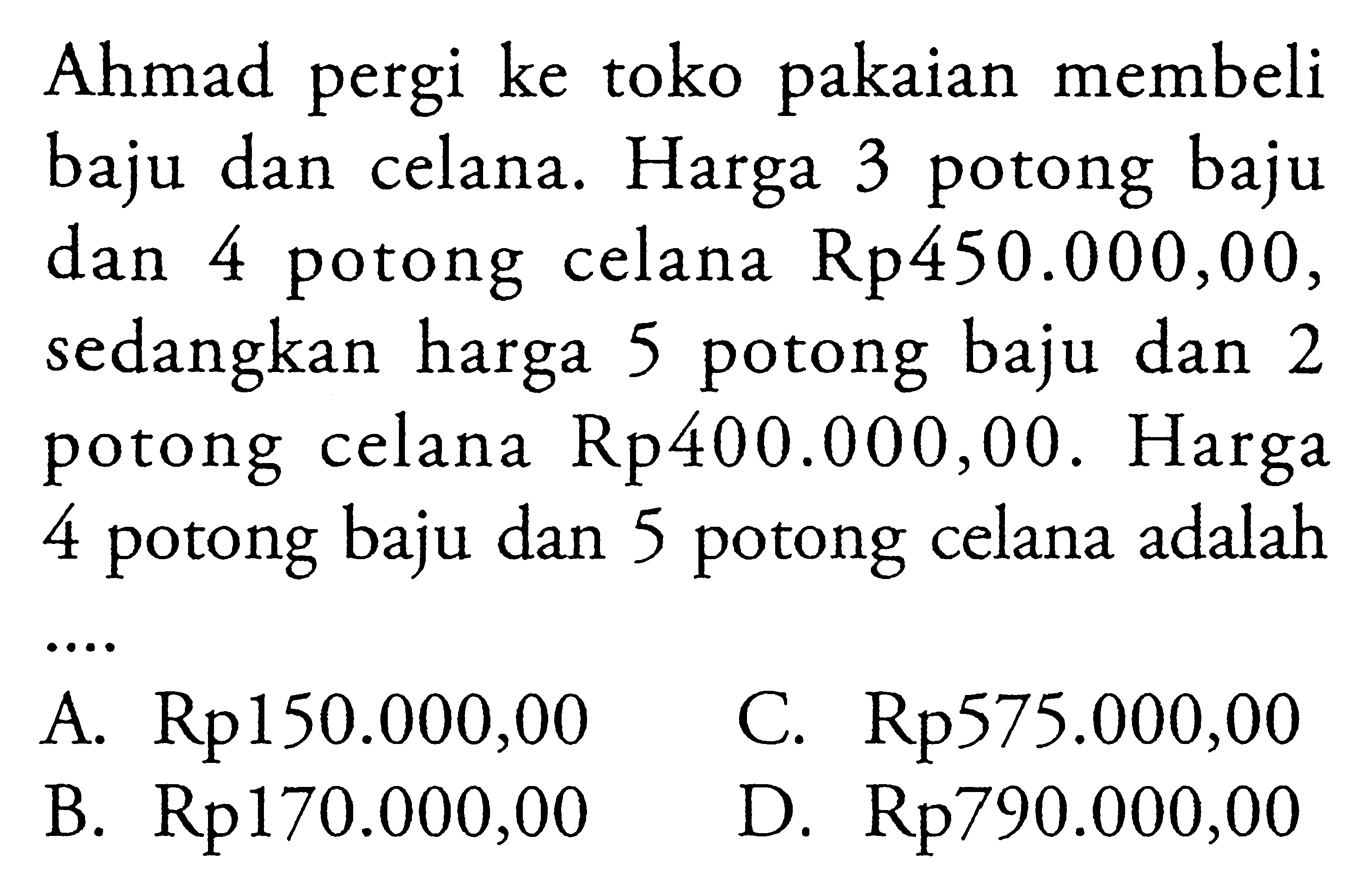 Ahmad pergi ke toko pakaian membeli baju dan celana. Harga 3 potong baju dam 4 potong celana Rp450.000,00, sedangkan harga 5 potong baju dan 2 potong celana Rp400.000,00. Harga 4 potong baju dan 5 potong celana adalah A.Rp150.000,00 C. Rp575.000,00 B. Rp170.000,00 D.Rp790.000,00