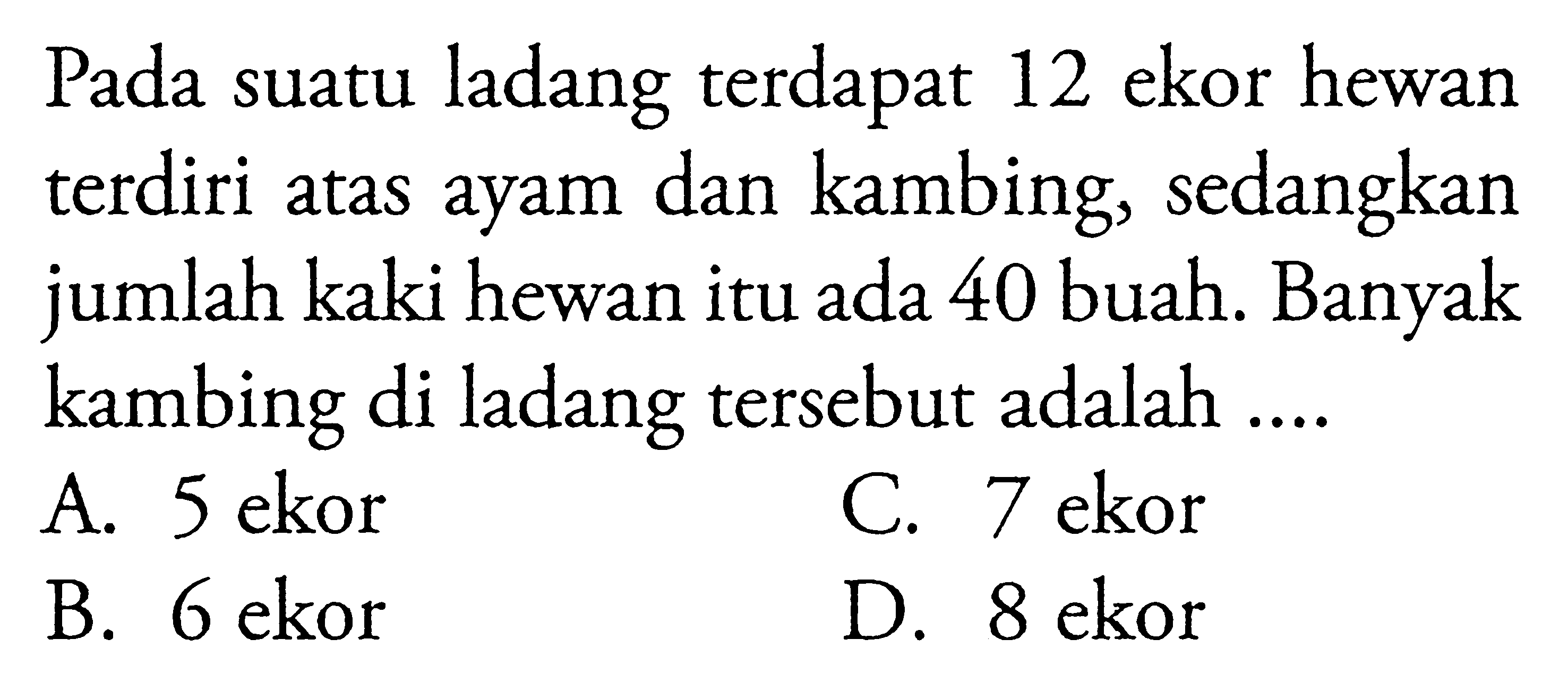 Pada suatu ladang terdapat 12 ekor hewan terdiri
 atas ayam dan kambing, sedangkan jumlah kaki
 hewan itu ada 40 buah. Banyak kambing di
 ladang tersebut adalah ...
 a. 5 ekor
 b. 6 ekor
 c. 7 ekor
 d. 8 ekor