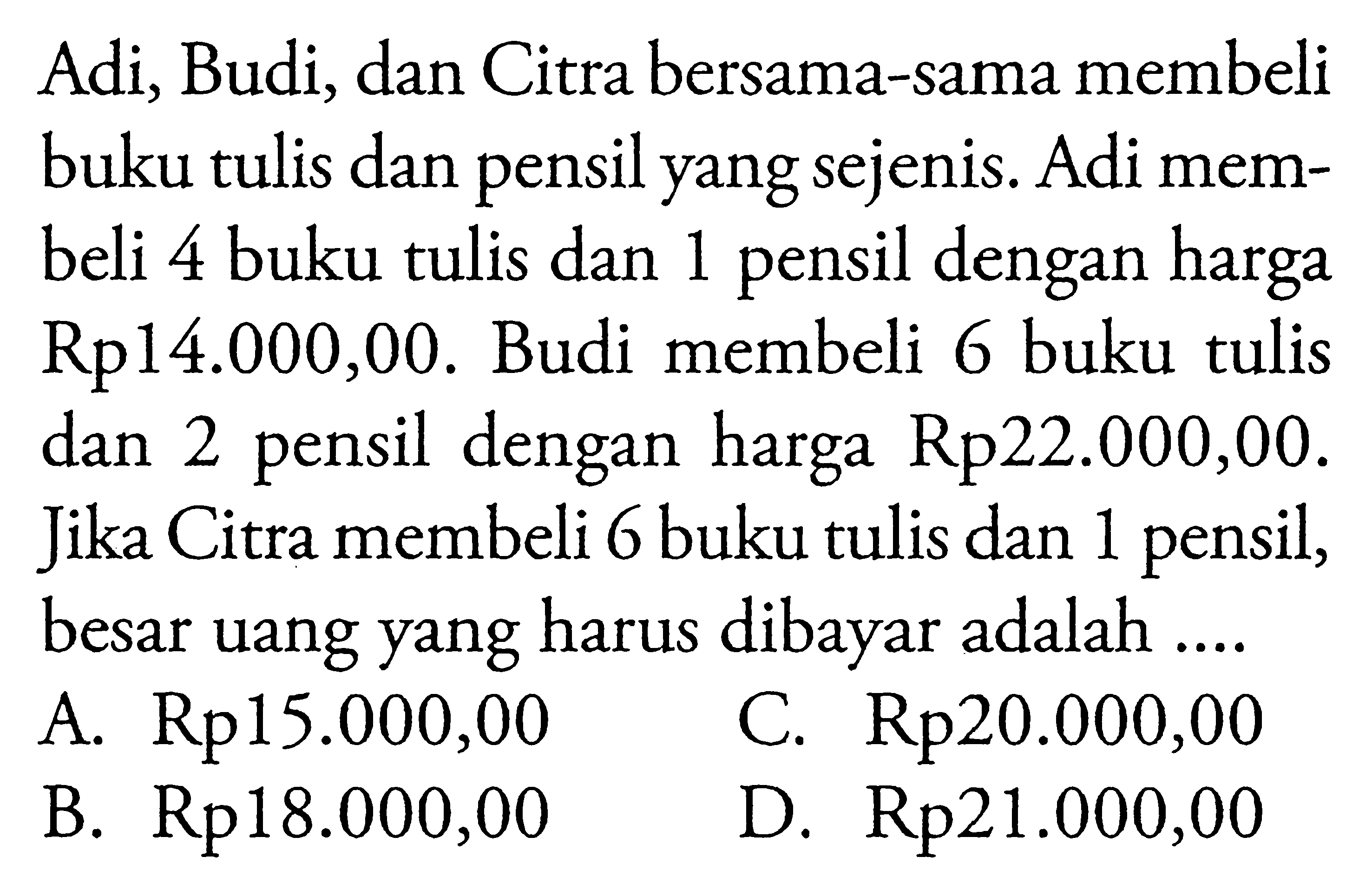 Adi, Budi, dan Citra bersama-sama membeli buku tulis dan pensil yang sejenis. Adi mem- beli 4 buku tulis dan 1 pensil dengan harga Rp14.000,00. Budi membeli 6 buku tulis dan 2 pensil dengan harga Rp22.000,00. Jika Citra membeli 6 buku tulis dan 1 pensil, besar uang yang harus dibayar adalah... A. Rp15.000,00 C. Rp20.000,00 B. Rp18.000,00 D. Rp21.000,00