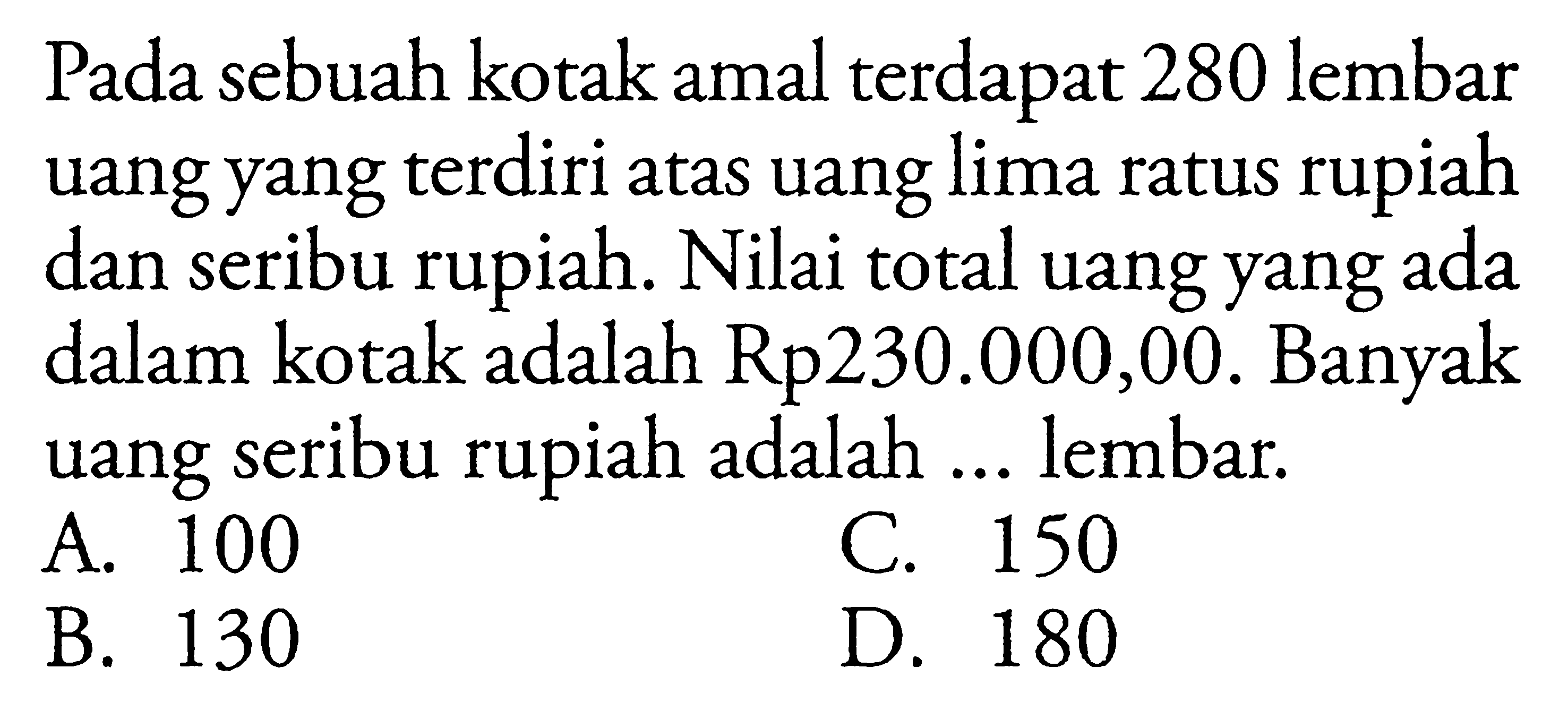 Pada sebuah kotak amal terdapat 280 lembar uang yang terdiri atas uang lima ratus rupiah dan seribu rupiah. Nilai total uang yang ada dalam kotak adalah Rp230.000,00. Banyak uang seribu rupiah adalah lembar A. 100 C. 150 B. 130 D. 180