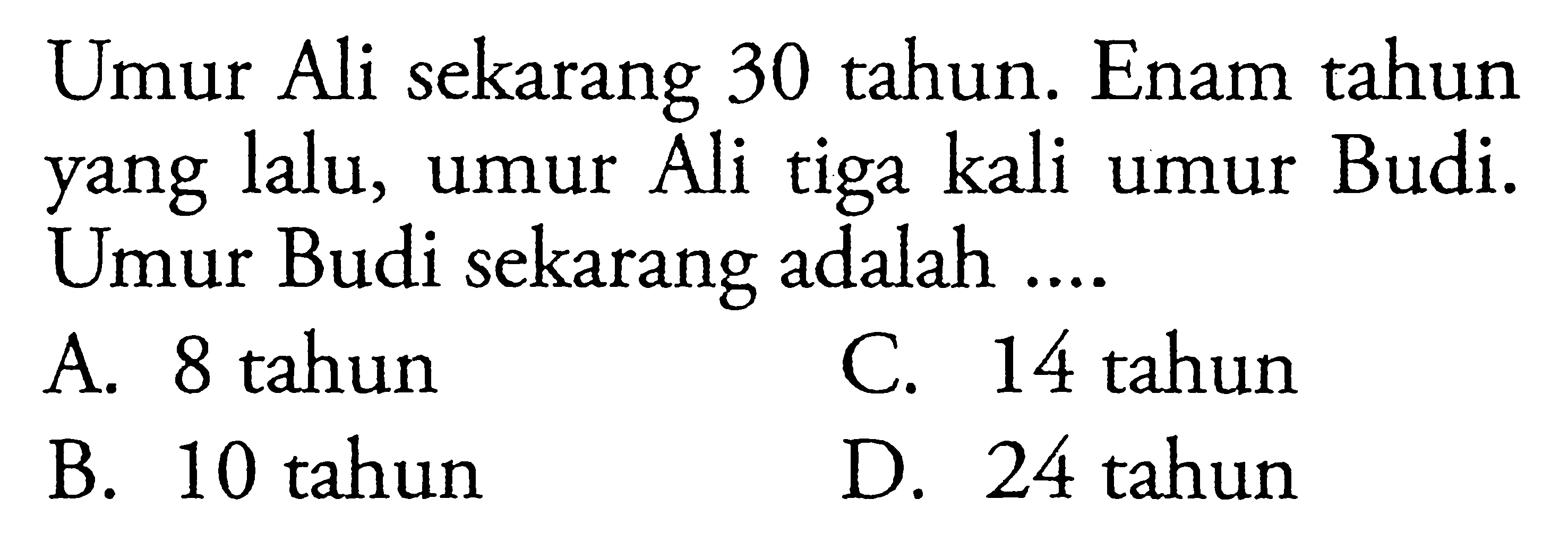 Umur Ali sekarang 30 tahun. Enam tahun yang lalu, Ali tiga kali Budi. Umur Budi sekarang adalah .... A. 8 tahun B. 10 tahun C. 14 tahun D. 24 tahun