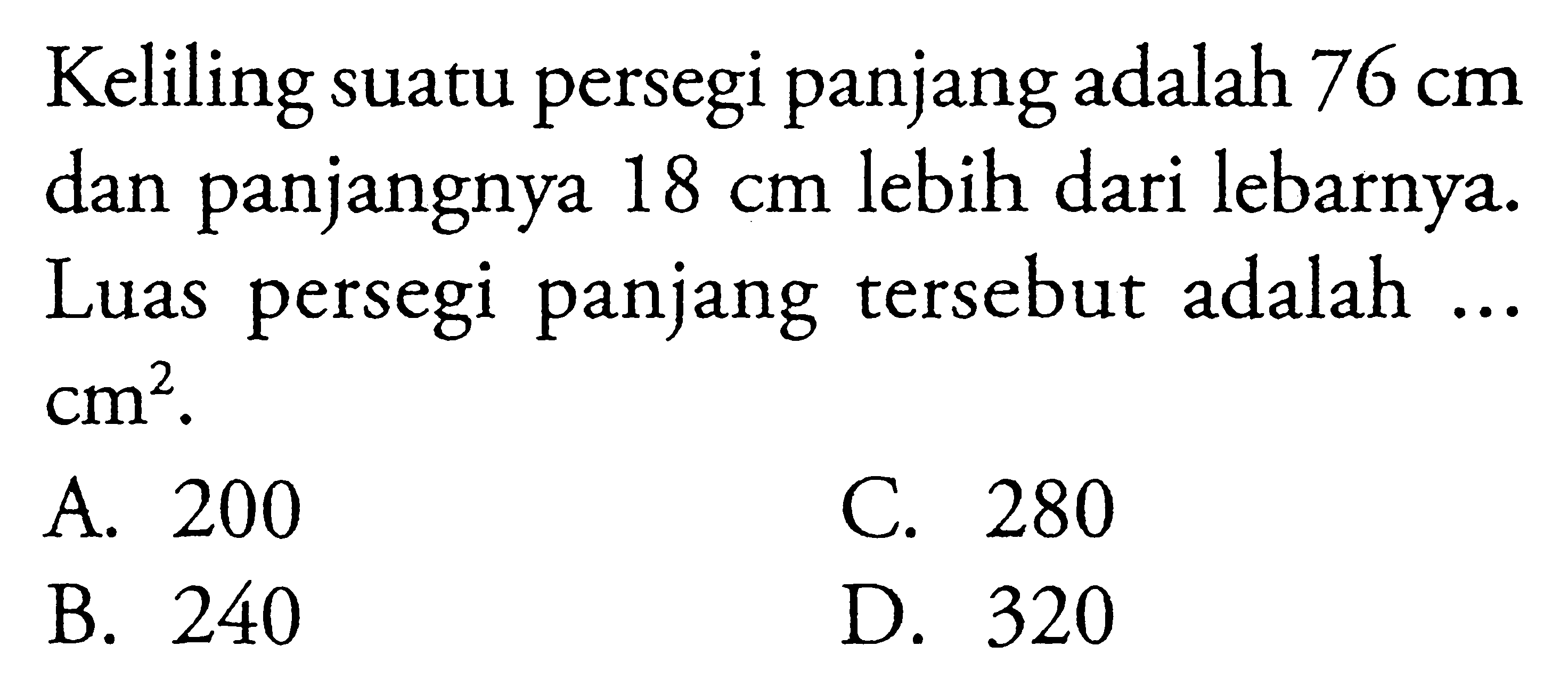 Keliling suatu persegi panjang adalah 76 cm dan panjangnya 18 cm lebih dari lebarnya. Luas persegi panjang tersebut adalah... cm^2. A. 200 C. 280 B. 240 D. 320