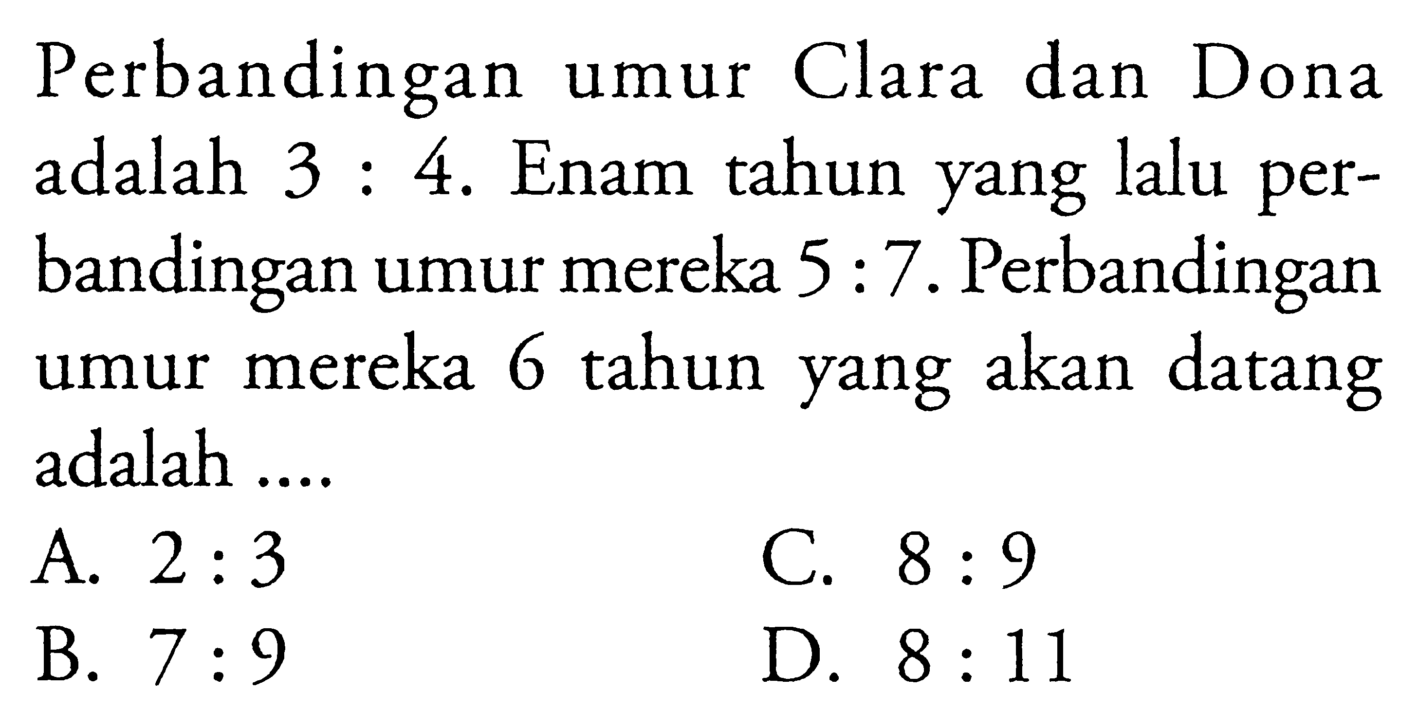 Perbandingan Clara dan Dona umur adalah 3 : 4. Enam tahun yang lalu per-bandingan umur mereka 5 : 7. Perbandingan umur mereka 6 tahun yang akan datang adalah....