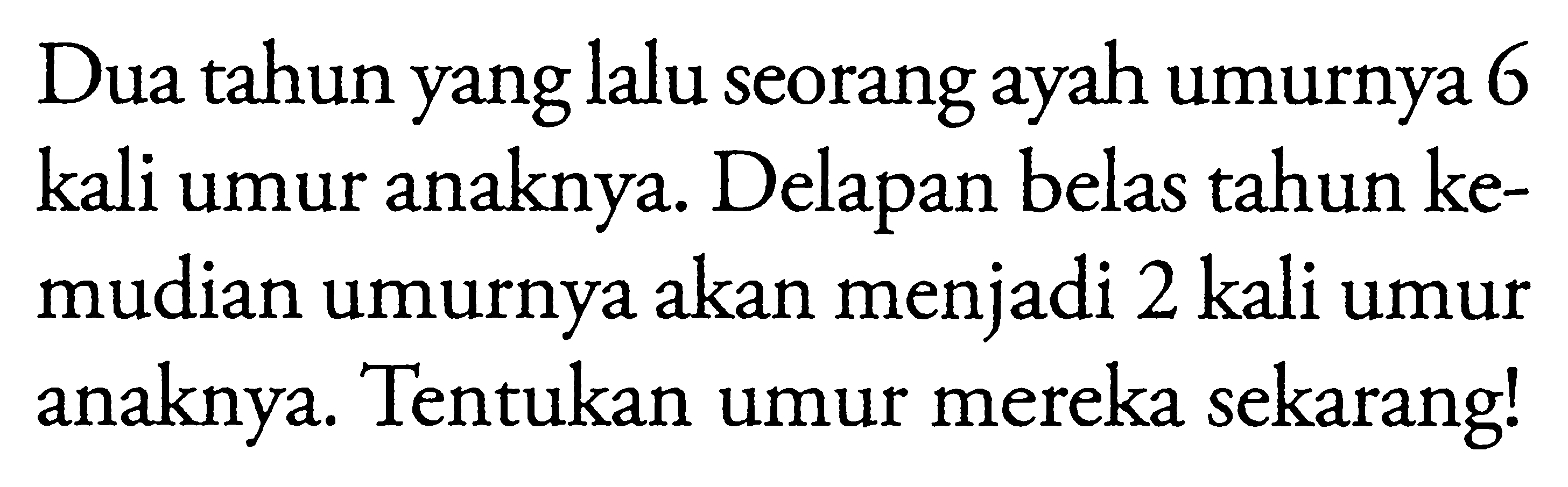 Dua tahun yang lalu seorang ayah umurnya 6 kali umur anaknya. Delapan belas tahun kemudian umurnya akan menjadi 2 kali umur anaknya. Tentukan umur mereka sekarang!