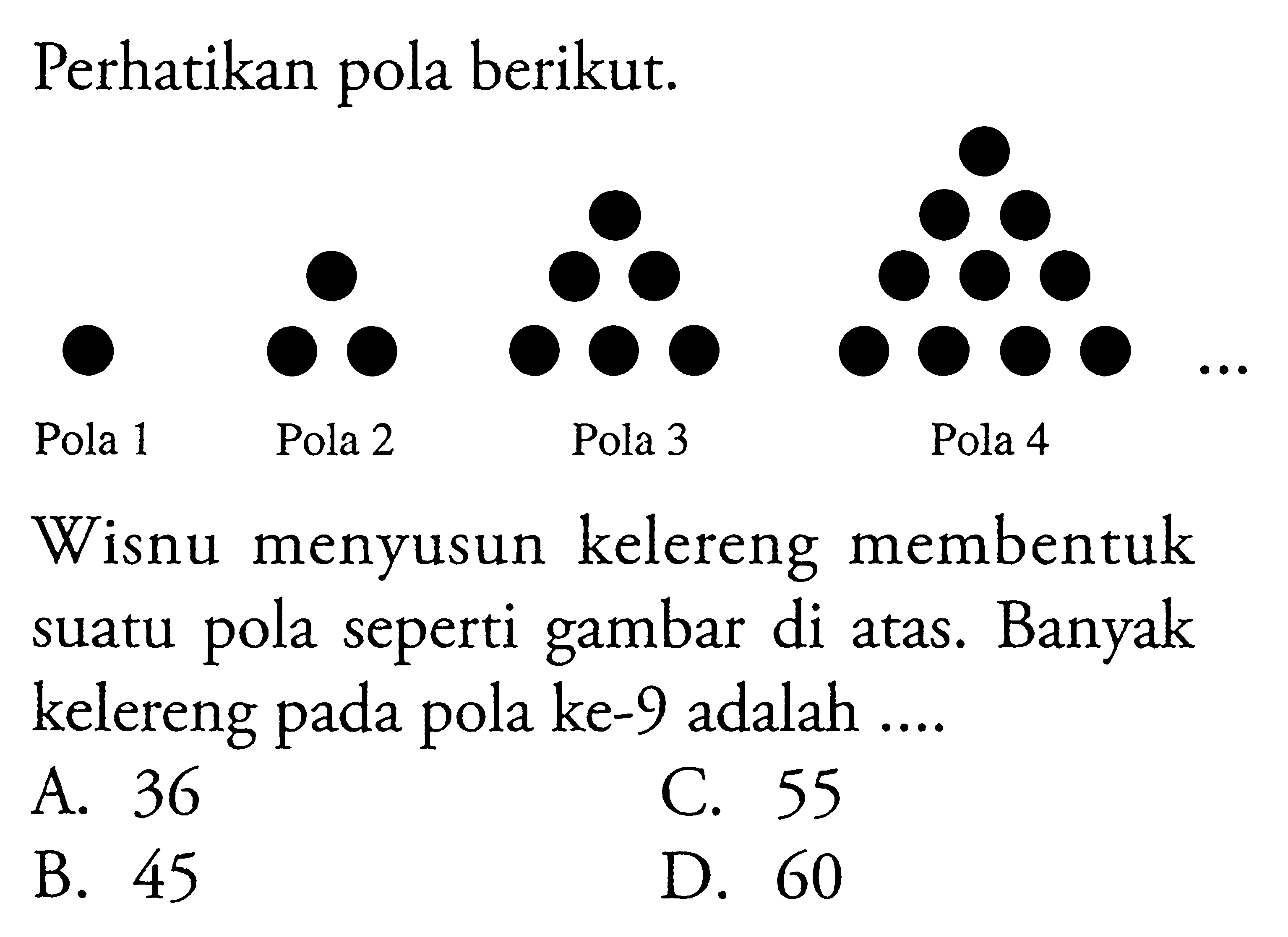 Perhatikan pola berikut.
 Pola 1 Pola 2 Pola 3 Pola 4
 
 Wisnu menyusun kelereng membentuk suatu pola
 seperti gambar di atas. Banyak kelereng pada 
 pola ke-9 adalah...
 
 A. 36
 B. 45
 C. 55
 D. 60