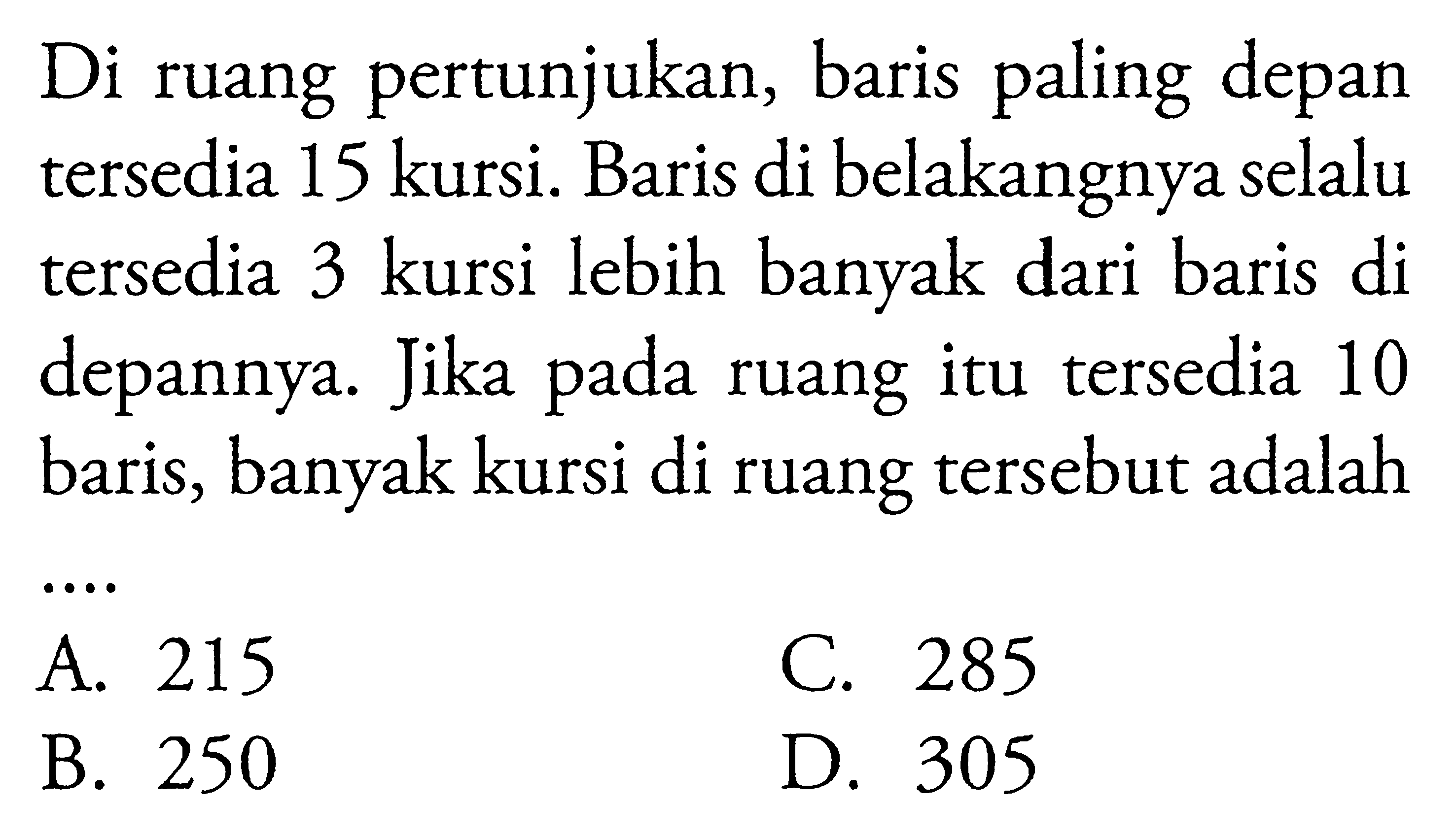 Di ruang pertunjukkan, baris paling depan terse-
 dia 15 kursi. Baris di belakangnya selalu tersedia
 3 kursi lebih banyak dari baris di depannya. Jika
 pada ruang itu tersedia 10 baris, banyak kursi di
 ruang tersebut adalah ...
 a. 215
 b. 250
 c. 285
 d. 305