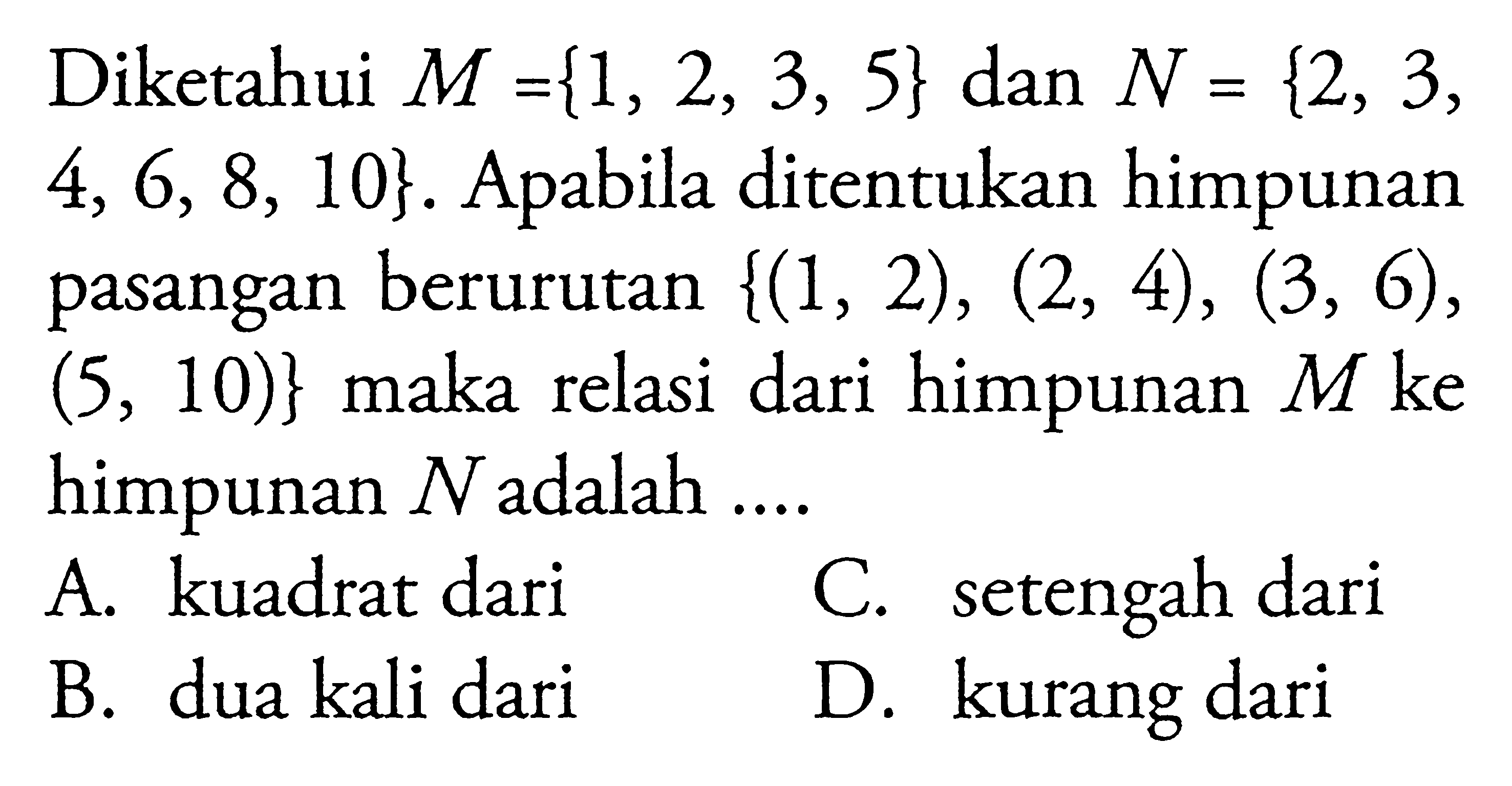 Diketahui M = {1,2,3,5} dan N= {2,3,4,6,8,10}. Apabila ditentukan himpunan pasangan berurutan {(1,2), (2,4), (3,6), (5,10)} maka relasi dari himpunan M ke himpunan N adalah ... A. kuadrat dari B. dua kali dari C. setengah dari D. kurang dari