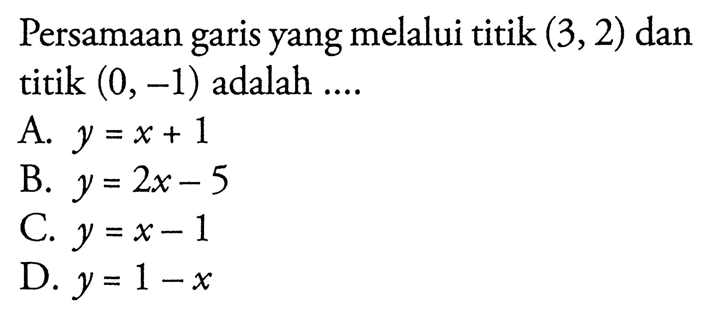 Persamaan garis yang melalui titik (3, 2) dan titik (0, -1) adalah.... A. y = x + 1 B. y = 2x - 5 C. y = x- 1 D. y = 1-x