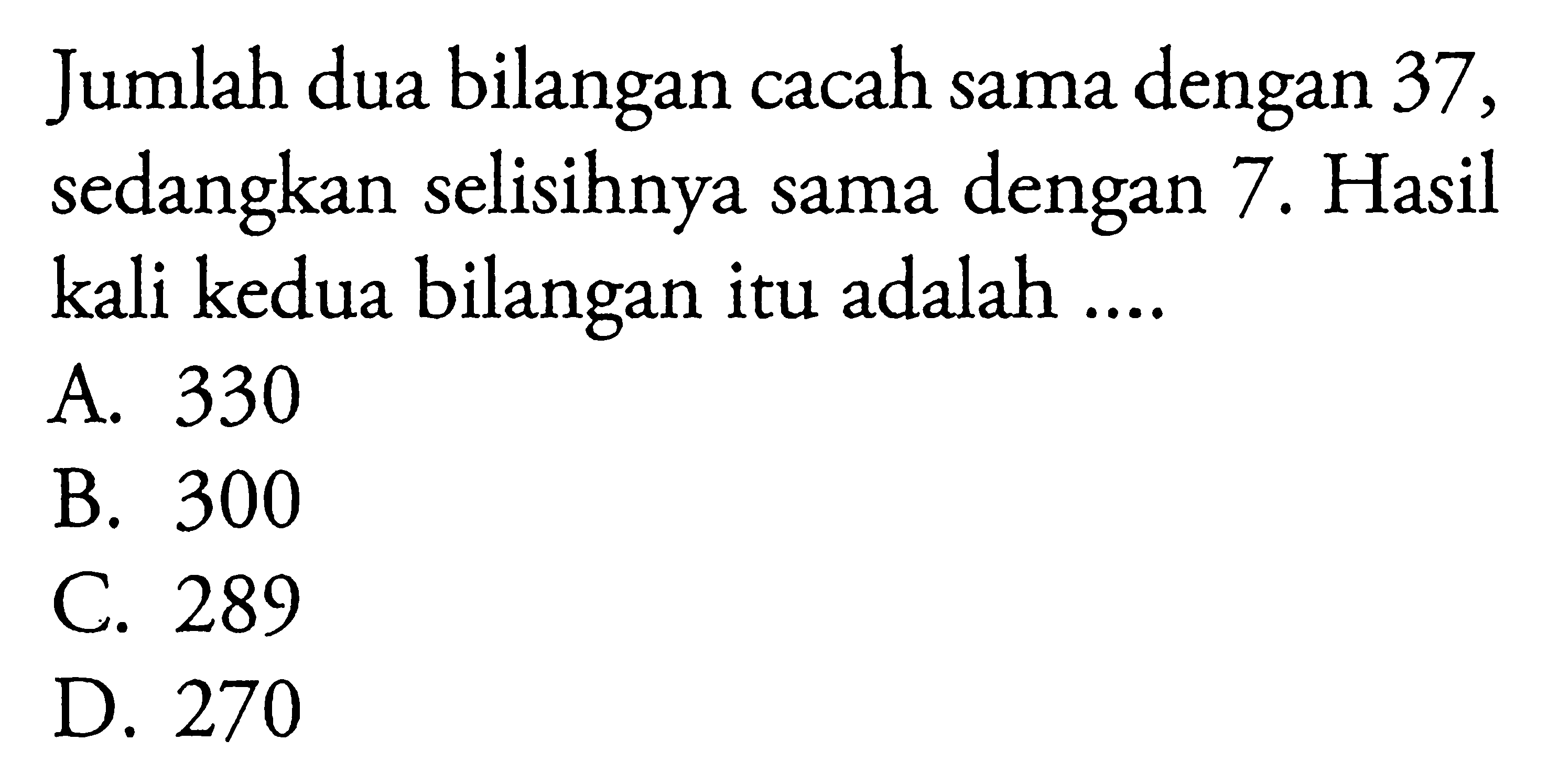 Jumlah dua bilangan cacah sama dengan 37, sedangkan selisihnya sama dengan 7. Hasil kali kedua bilangan itu adalah ... A. 330 B. 300 C. 289 D. 270