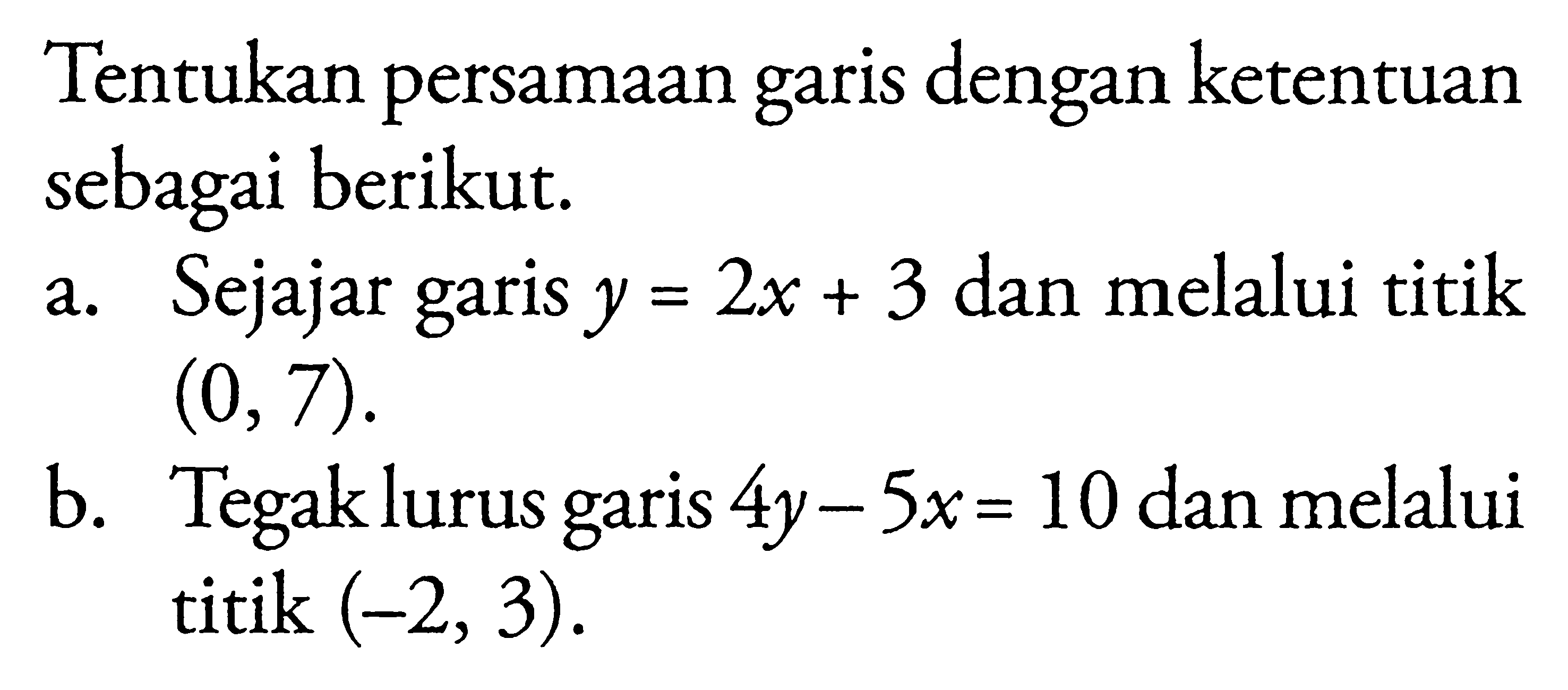 Tentukan persamaan garis dengan ketentuan garis sebagai berikut. a. Sejajar garis y = 2x + 3 dan melalui titik (0, 7). b. Tegak lurus garis 4y - 5x = 10 dan melalui titik (-2, 3).