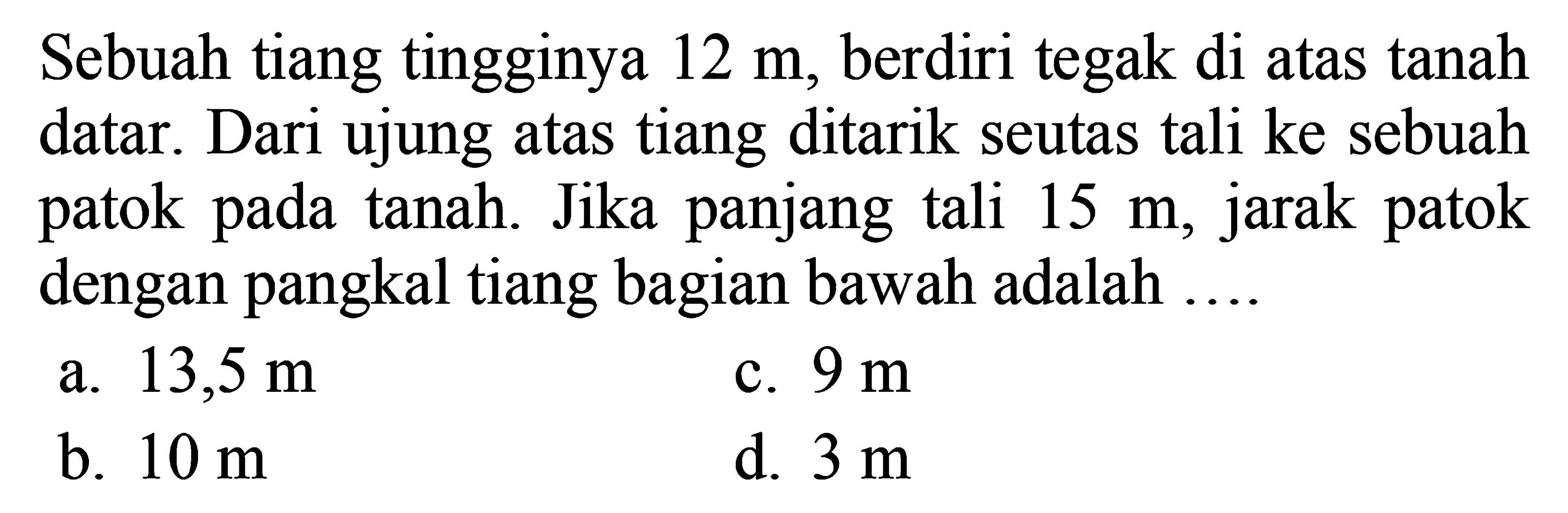 Sebuah tiang tingginya 12 m, berdiri tegak di atas tanah datar. Dari ujung atas tiang ditarik seutas tali ke sebuah patok pada tanah. Jika panjang tali 15 m, jarak patok dengan pangkal tiang bagian bawah adalah ...