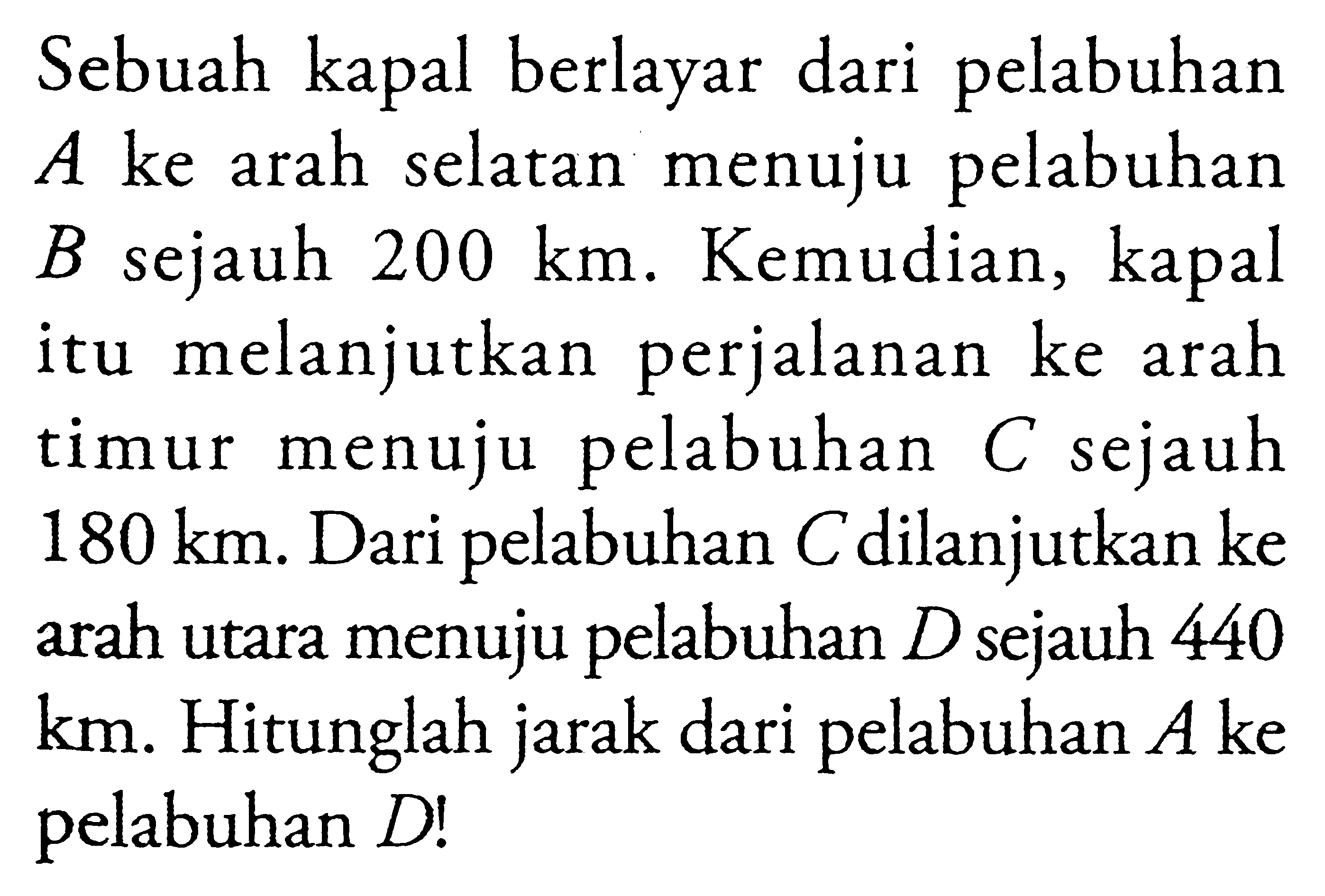 Sebuah kapal berlayar dari pelabuhan A ke arah selatan menuju pelabuhan B sejauh 200 km. Kemudian, kapal itu melanjutkan perjalanan ke arah timur menuju pelabuhan C sejauh 180 km. Dari pelabuhan C dilanjutkan ke arah utara menuju pelabuhan D sejauh 440 km. Hitunglah jarak dari pelabuhan A ke pelabuhan D! 
