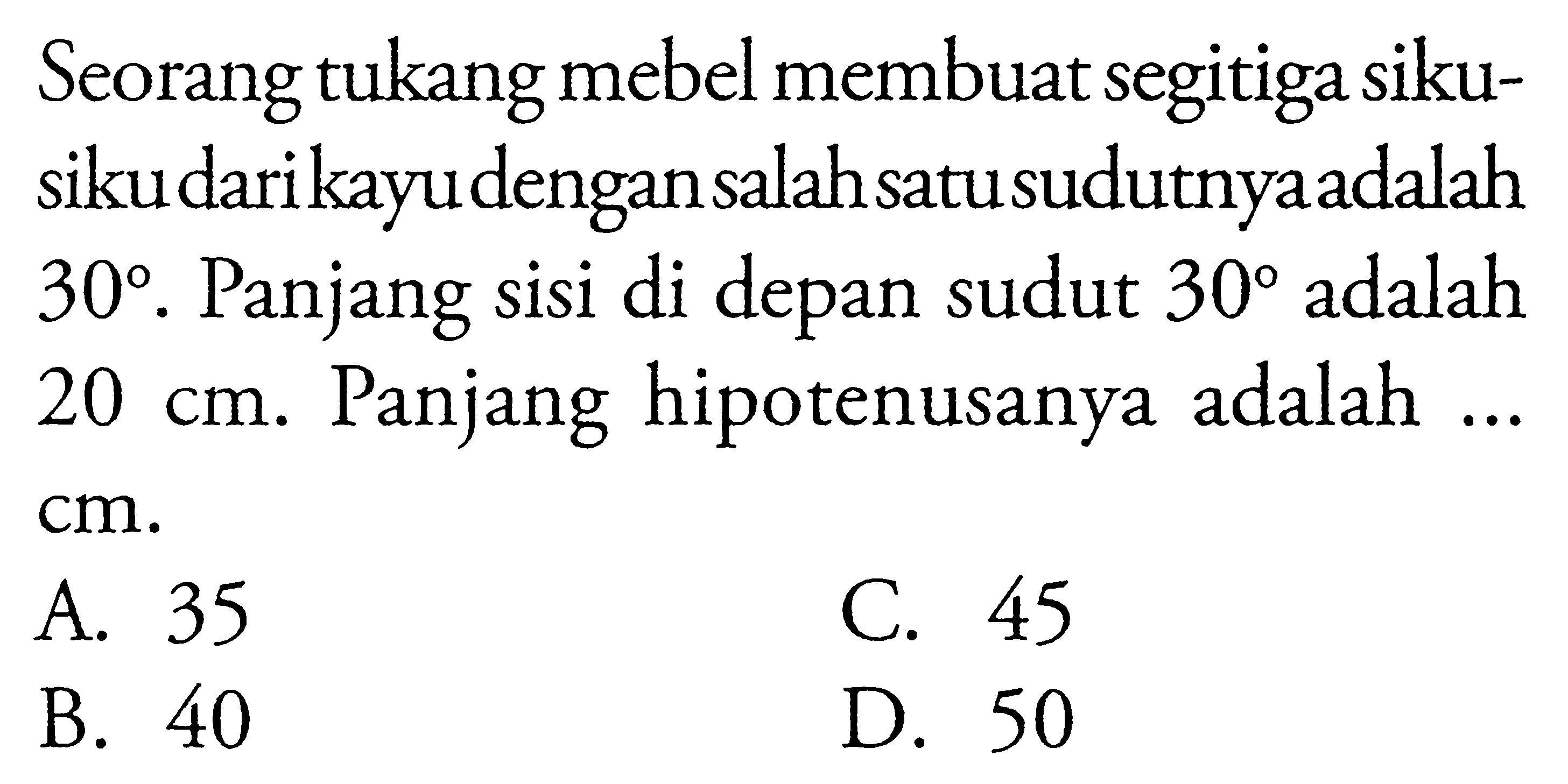 Seorang tukang mebel membuat segitiga siku-siku dari kayu dengan salah satu sudutnya adalah 30. Panjang sisi di depan sudut 30 adalah  20 cm. Panjang hipotenusanya adalah ...  cm.