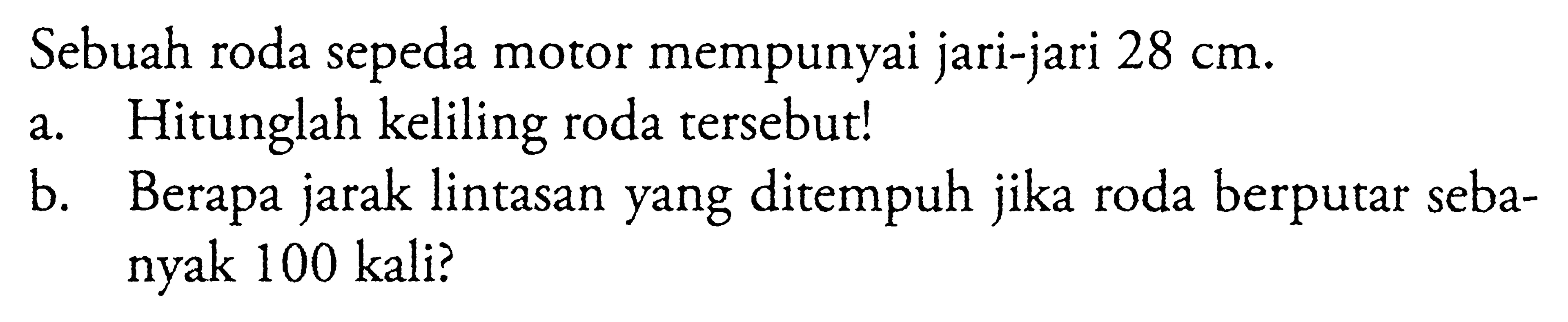 Sebuah roda sepeda motor mempunyai jari-jari 28 cm. a. Hitunglah keliling roda tersebut! b. Berapa jarak lintasan yang ditempuh jika roda berputar sebanyak 100 kali?