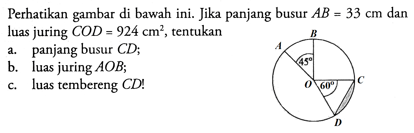 Perhatikan gambar di bawah ini. Jika panjang busur  AB=33 cm  dan luas juring  COD=924 cm^2 , tentukana. panjang busur  CD ;b. luas juring  AOB ;c. luas tembereng  CD! B A 45 C O 60 D 