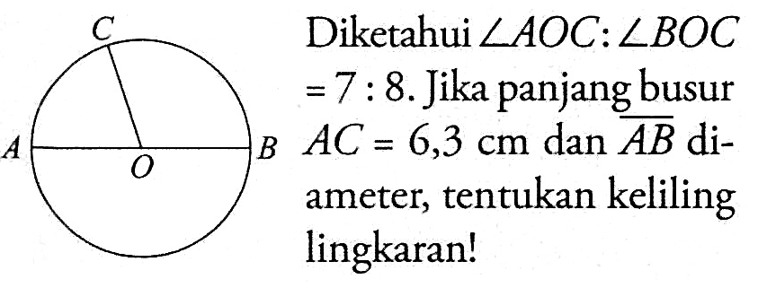 Diketahui sudut AOC:sudut BOC =7 : 8. Jika panjang busur AC=6,3 cm dan garis AB diameter, tentukan keliling lingkaran! C A O B