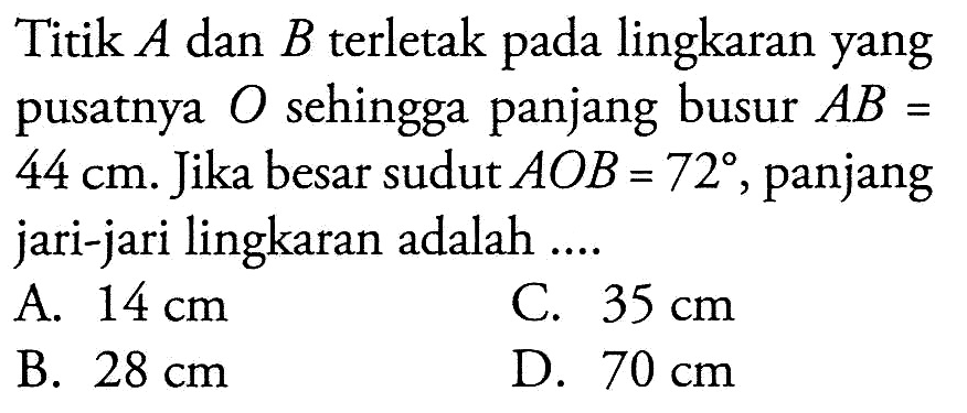 Titik A dan B terletak pada lingkaran yang pusatnya O sehingga panjang busur AB=44 cm. Jika besar sudut AOB=72, panjang jari-jari lingkaran adalah ....