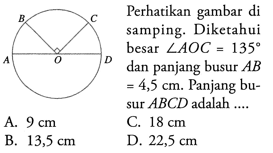 Perhatikan gambar di samping. Diketahui besar  sudut AOC=135  dan panjang busur  AB   =4,5 cm . Panjang busur  ABCD  adalah ....A.  9 cm C.  18 cm B.  13,5 cm D.  22,5 cm 