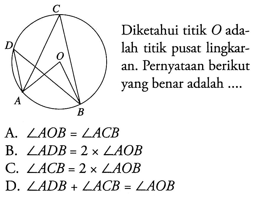 Diketahui titik O adalah titik pusat lingkaran. Pernyataan berikut yang benar adalah... A. sudut AOB=sudut ACB B. sudut ADB=2xsudut AOB C. sudut ACB=2xsudut AOB D. sudut ADB+sudut ACB=sudut AOB C D O A B