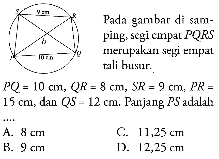 Pada gambar di samping, segi empat  PQR S  merupakan segi empat tali busur. S 9 cm R O P 10 cm QPQ=10 cm, QR=8 cm, SR=9 cm, PR=15 cm, dan QS=12 cm. Panjang PS adalah....