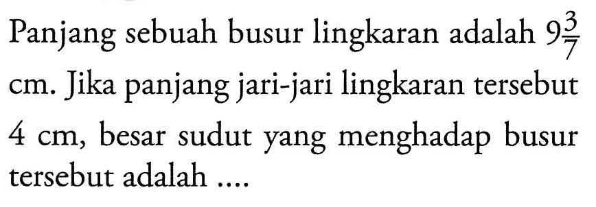 Panjang sebuah busur lingkaran adalah  9 3/7  cm. Jika panjang jari-jari lingkaran tersebut  4 cm, besar sudut yang menghadap busur tersebut adalah ....