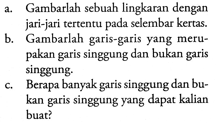 a. Gambarlah sebuah lingkaran dengan jari-jari tertentu pada selembar kertas. b. Gambarlah garis-garis yang merupakan garis singgung dan bukan garis singgung. c. Berapa banyak garis singgung dan bukan garis singgung yang dapat kalian buat? 