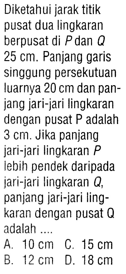 Diketahui jarak titik pusat dua lingkaran berpusat di P dan Q 25 cm. Panjang garis singgung persekutuan luarnya 20 cm dan panjang jari-jari lingkaran dengan pusat P adalah 3 cm. Jika panjang jari-jari lingkaran P lebih pendek daripada jari-jari lingkaran Q, panjang jari-jari lingkaran dengan pusat Q adalah .... 