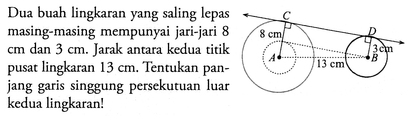 Dua buah lingkaran yang saling lepas masing-masing mempunyai jari-jari 8  cm  dan  3 cm . Jarak antara kedua titik pusat lingkaran  13 cm . Tentukan panjang garis singgung persekutuan luar kedua lingkaran!