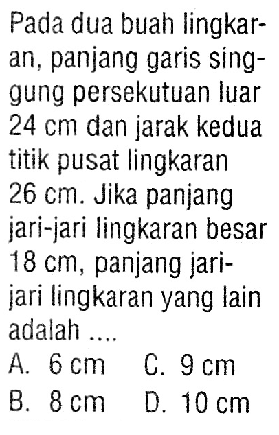 Pada dua buah lingkaran, panjang garis singgung persekutuan luar 24 cm dan jarak kedua titik pusat lingkaran 26 cm. Jika panjang jari-jari lingkaran besar 18 cm, panjang jarijari lingkaran yang lain adalah ....