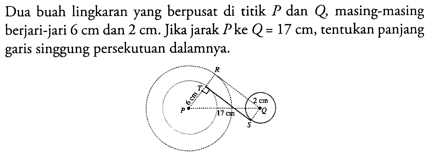 Dua buah lingkaran yang berpusat di titik  P  dan  Q , masing-masing berjari-jari  6 cm  dan  2 cm . Jika jarak  P  ke  Q=17 cm , tentukan panjang garis singgung persekutuan dalamnya. R T 6m 2cm P 17cm Q S