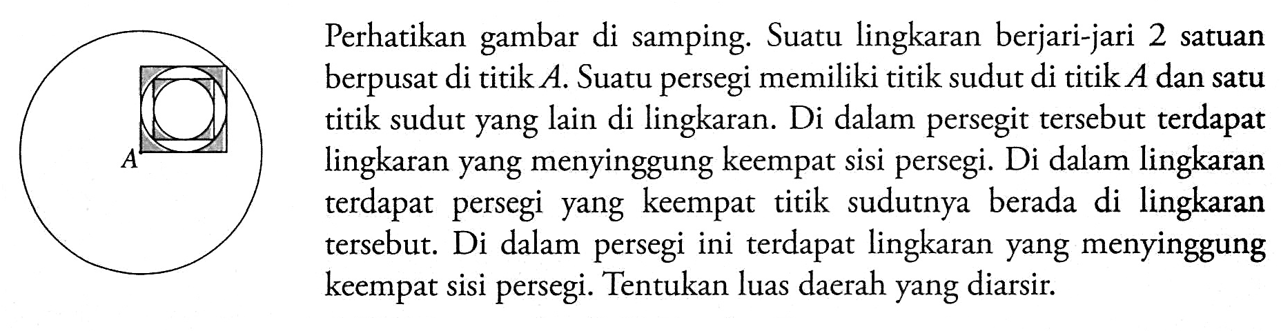 Lingkaran dan persegi.Perhatikan gambar di samping. Suatu lingkaran berjari-jari 2 satuan berpusat di titik  A . Suatu persegi memiliki titik sudut di titik  A  dan satu titik sudut yang lain di lingkaran. Di dalam persegit tersebut terdapat lingkaran yang menyinggung keempat sisi persegi. Di dalam lingkaran terdapat persegi yang keempat titik sudutnya berada di lingkaran tersebut. Di dalam persegi ini terdapat lingkaran yang menyinggung keempat sisi persegi. Tentukan luas daerah yang diarsir.