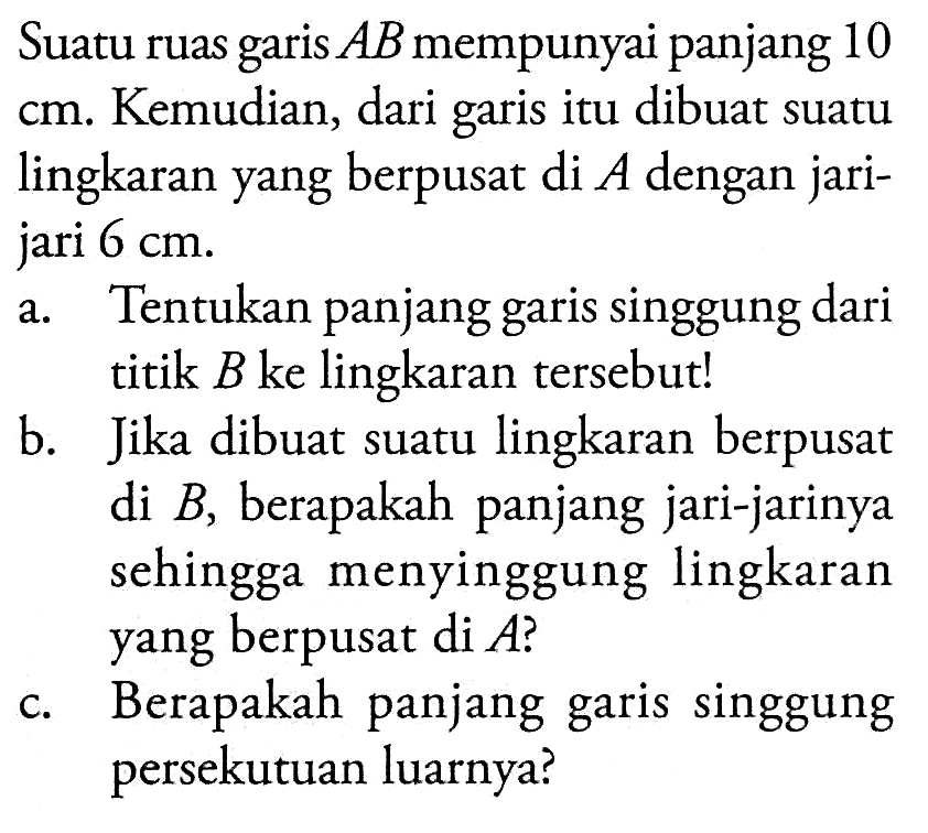 Suatu ruas garis AB mempunyai panjang 10 cm. Kemudian, dari garis itu dibuat suatu lingkaran yang berpusat di A dengan jari-jari 6 cm. a. Tentukan panjang garis singgung dari titik B ke lingkaran tersebut! b. Jika dibuat suatu lingkaran berpusat di B, berapakah panjang jari-jarinya sehingga menyinggung lingkaran yang berpusat di A ? c. Berapakah panjang garis singgung persekutuan luarnya?