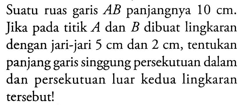 Suatu ruas garis AB panjangnya 10 cm. Jika pada titik A dan B dibuat lingkaran dengan jari-jari 5 cm dan 2 cm, tentukan panjang garis singgung persekutuan dalam dan persekutuan luar kedua lingkaran tersebut!