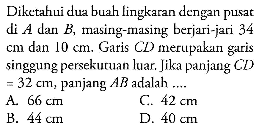 Diketahui dua buah lingkaran dengan pusat di  A  dan  B , masing-masing berjari-jari 34  cm  dan  10 cm . Garis CD merupakan garis singgung persekutuan luar. Jika panjang  CD=32 cm , panjang  AB  adalah ....